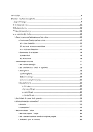 Introduction............................................................................................................................................. 4
Chapitre 1 : La phase conceptuelle ......................................................................................................... 6
I. La problématique............................................................................................................................. 7
II. Cadre de recherche....................................................................................................................... 10
III. But de recherche ......................................................................................................................... 11
IV. Question de recherche................................................................................................................ 11
V. La recension des écrits ................................................................................................................. 12
1. Rappel anatomo-physiologique de la prostate ......................................................................... 12
A. Structure et fonction de la prostate ................................................................................ 16
a) Le tissu glandulaire....................................................................................................... 16
b) L'antigène prostatique spécifique................................................................................ 16
c) Le tissu non glandulaire................................................................................................ 17
B. Innervation de la prostate................................................................................................ 18
a) Innervation................................................................................................................... 18
b) L'éjaculation................................................................................................................. 18
2. Le cancer de la prostate ............................................................................................................ 20
A. Les facteurs de risque ...................................................................................................... 20
B. Les symptômes du cancer de la prostate......................................................................... 21
C. Le diagnostic..................................................................................................................... 21
a) Interrogatoire............................................................................................................... 22
b) Examen clinique........................................................................................................... 23
c) Examens complémentaires .......................................................................................... 25
D. Les traitements ................................................................................................................ 26
La chirurgie................................................................................................................... 26
L’hormonothérapie ...................................................................................................... 26
La radiothérapie........................................................................................................... 26
La chimiothérapie......................................................................................................... 27
3. Psychologie de cancer de la prostate........................................................................................ 34
4. L’infirmières et les soins palliatifs ............................................................................................. 37
A. Infirmier ........................................................................................................................... 37
B. Soins palliatif.................................................................................................................... 37
5. Relation soignant / soigné......................................................................................................... 41
A. Relation soignant / soigné ............................................................................................... 41
B. Les caractéristiques de la relation soignant / soigné....................................................... 41
C. Différents types de relations............................................................................................ 42
 