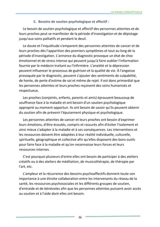 LA PHASE CONCEPTUELLE
36
C. Besoins de soutien psychologique et affectif :
Le besoin de soutien psychologique et affectif des personnes atteintes et de
leurs proches peut se manifester de la période d'investigation et de dépistage
jusqu'aux soins palliatifs et pendant le deuil.
Le doute et l'inquiétude s'emparent des personnes atteintes de cancer et de
leurs proches dès l'apparition des premiers symptômes et tout au long de la
période d'investigation. L'annonce du diagnostic provoque un état de choc
émotionnel et de stress intense qui peuvent jusqu'à faire oublier l'information
fournie par le médecin traitant ou l'infirmière. L'anxiété et la dépression
peuvent influencer le processus de guérison et la qualité de vie. À l'angoisse
provoquée par le diagnostic, peuvent s'ajouter des sentiments de culpabilité,
de honte, de perte d'estime de soi et même de rejet. Il est donc primordial que
les personnes atteintes et leurs proches reçoivent des soins humanisés et
respectueux.
Les proches (conjoints, enfants, parents et amis) éprouvent beaucoup de
souffrance face à la maladie et ont besoin d'un soutien psychologique
approprié au moment opportun. Ils ont besoin de savoir qu'ils peuvent obtenir
du soutien afin de prévenir l'épuisement physique et psychologique.
Les personnes atteintes de cancer et leurs proches ont besoin d'exprimer
leurs émotions, d'être écoutés, compris et rassurés afin d'éviter l'isolement et
ainsi mieux s'adapter à la maladie et à ses conséquences. Les interventions et
les ressources doivent être adaptées à leur réalité individuelle, culturelle,
spirituelle, géographique et collective afin qu'elles disposent des bons outils
pour faire face à la maladie et qu'on reconnaisse leurs forces et leurs
ressources internes.
C'est pourquoi plusieurs d'entre elles ont besoin de participer à des ateliers
créatifs ou à des ateliers de méditation, de musicothérapie, de thérapie par
l'art, etc.
L'ampleur et la récurrence des besoins psychoaffectifs donnent toute son
importance à une étroite collaboration entre les intervenants du réseau de la
santé, les ressources psychosociales et les différents groupes de soutien,
d'entraide et de bénévoles afin que les personnes atteintes puissent avoir accès
au soutien et à l'aide dont elles ont besoin.
 