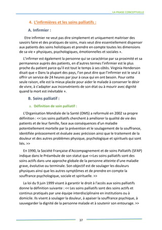 LA PHASE CONCEPTUELLE
37
4. L’infirmières et les soins palliatifs :
A. Infirmier :
Etre infirmier ne veut pas dire simplement et uniquement maitriser des
savoirs faire et des pratiques de soins, mais veut dire essentiellement dispenser
aux patients des soins holistiques et prendre en compte toutes les dimensions
de sa vie « physiques, psychologiques, émotionnelles et sociales ».
L’infirmer est également la personne qui se caractérise par sa proximité et sa
permanence auprès des patients, en d’autres termes l’infirmier est le plus
proche du patient parce qu’il est tout le temps à ses côtés. Virginia Henderson
disait que « Dans la plupart des pays, l’on peut dire que l’infirmier est le seul à
offrir un service de 24 heures par jour à ceux qui en ont besoin. Pour cette
seule raison, elle est la mieux placée pour aider le malade à conserver le désir
de vivre, à s’adapter aux inconvénients de son état ou à mourir avec dignité
quand la mort est inévitable ».
B. Soins palliatif :
a. Définition de soin palliatif :
L'Organisation Mondiale de la Santé (OMS) a reformulé en 2002 sa propre
définition : << Les soins palliatifs cherchent à améliorer la qualité de vie des
patients et de leur famille, face aux conséquences d'un maladie
potentiellement mortelle par la prévention et le soulagement de la souffrance,
identifiée précocement et évaluée avec précision ainsi que le traitement de la
douleur et des autres problèmes physique, psychologique et spirituels qui sont
liés. >>
En 1990, la Société Française d'Accompagnement et de soins Palliatifs (SFAP)
indique dans le Préambule de son statut que <<Les soins palliatifs sont des
soins actifs dans une approche globale de la personne atteinte d'une maladie
grave, évolutive ou terminale. Son objectif est de soulager les douleurs
physiques ainsi que les autres symptômes et de prendre en compte la
souffrance psychologique, sociale et spirituelle. >>
La loi du 9 juin 1999 visant à garantir le droit à l'accès aux soins palliatifs
donne la définition suivante : << Les soins palliatifs sont des soins actifs et
continus pratiqués par une équipe interdisciplinaire en institutions ou à
domicile. Ils visent à soulager la douleur, à apaiser la souffrance psychique, à
sauvegarder la dignité de la personne malade et à soutenir son entourage. >>
 