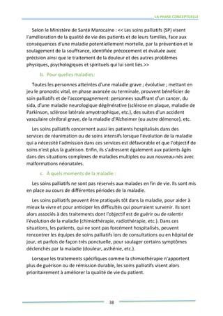 LA PHASE CONCEPTUELLE
38
Selon le Ministère de Santé Marocaine : << Les soins palliatifs (SP) visent
l'amélioration de la qualité de vie des patients et de leurs familles, face aux
conséquences d'une maladie potentiellement mortelle, par la prévention et le
soulagement de la souffrance, identifiée précocement et évaluée avec
précision ainsi que le traitement de la douleur et des autres problèmes
physiques, psychologiques et spirituels qui lui sont liés.>>
b. Pour quelles maladies:
Toutes les personnes atteintes d'une maladie grave ; évolutive ; mettant en
jeu le pronostic vital, en phase avancée ou terminale, prouvent bénéficier de
soin palliatifs et de l'accompagnement: personnes souffrant d'un cancer, du
sida, d'une maladie neurologique dégénérative (sclérose en plaque, maladie de
Parkinson, sclérose latérale amyotrophique, etc.), des suites d'un accident
vasculaire cérébral grave, de la maladie d'Alzheimer (ou autre démence), etc.
Les soins palliatifs concernent aussi les patients hospitalisés dans des
services de réanimation ou de soins intensifs lorsque l'évolution de la maladie
qui a nécessité l'admission dans ces services est défavorable et que l'objectif de
soins n'est plus la guérison. Enfin, ils s'adressent également aux patients âgés
dans des situations complexes de maladies multiples ou aux nouveau-nés avec
malformations néonatales.
c. À quels moments de la maladie :
Les soins palliatifs ne sont pas réservés aux malades en fin de vie. Ils sont mis
en place au cours de différentes périodes de la maladie.
Les soins palliatifs peuvent être pratiqués tôt dans la maladie, pour aider à
mieux la vivre et pour anticiper les difficultés qui pourraient survenir. Ils sont
alors associés à des traitements dont l'objectif est de guérir ou de ralentir
l'évolution de la maladie (chimiothérapie, radiothérapie, etc.). Dans ces
situations, les patients, qui ne sont pas forcément hospitalisés, peuvent
rencontrer les équipes de soins palliatifs lors de consultations ou en hôpital de
jour, et parfois de façon très ponctuelle, pour soulager certains symptômes
déclenchés par la maladie (douleur, asthénie, etc.).
Lorsque les traitements spécifiques comme la chimiothérapie n'apportent
plus de guérison ou de rémission durable, les soins palliatifs visent alors
prioritairement à améliorer la qualité de vie du patient.
 