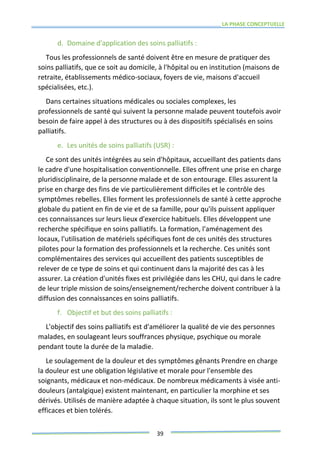 LA PHASE CONCEPTUELLE
39
d. Domaine d'application des soins palliatifs :
Tous les professionnels de santé doivent être en mesure de pratiquer des
soins palliatifs, que ce soit au domicile, à l'hôpital ou en institution (maisons de
retraite, établissements médico-sociaux, foyers de vie, maisons d'accueil
spécialisées, etc.).
Dans certaines situations médicales ou sociales complexes, les
professionnels de santé qui suivent la personne malade peuvent toutefois avoir
besoin de faire appel à des structures ou à des dispositifs spécialisés en soins
palliatifs.
e. Les unités de soins palliatifs (USR) :
Ce sont des unités intégrées au sein d'hôpitaux, accueillant des patients dans
le cadre d'une hospitalisation conventionnelle. Elles offrent une prise en charge
pluridisciplinaire, de la personne malade et de son entourage. Elles assurent la
prise en charge des fins de vie particulièrement difficiles et le contrôle des
symptômes rebelles. Elles forment les professionnels de santé à cette approche
globale du patient en fin de vie et de sa famille, pour qu'ils puissent appliquer
ces connaissances sur leurs lieux d'exercice habituels. Elles développent une
recherche spécifique en soins palliatifs. La formation, l'aménagement des
locaux, l'utilisation de matériels spécifiques font de ces unités des structures
pilotes pour la formation des professionnels et la recherche. Ces unités sont
complémentaires des services qui accueillent des patients susceptibles de
relever de ce type de soins et qui continuent dans la majorité des cas à les
assurer. La création d'unités fixes est privilégiée dans les CHU, qui dans le cadre
de leur triple mission de soins/enseignement/recherche doivent contribuer à la
diffusion des connaissances en soins palliatifs.
f. Objectif et but des soins palliatifs :
L'objectif des soins palliatifs est d'améliorer la qualité de vie des personnes
malades, en soulageant leurs souffrances physique, psychique ou morale
pendant toute la durée de la maladie.
Le soulagement de la douleur et des symptômes gênants Prendre en charge
la douleur est une obligation législative et morale pour l'ensemble des
soignants, médicaux et non-médicaux. De nombreux médicaments à visée anti-
douleurs (antalgique) existent maintenant, en particulier la morphine et ses
dérivés. Utilisés de manière adaptée à chaque situation, ils sont le plus souvent
efficaces et bien tolérés.
 