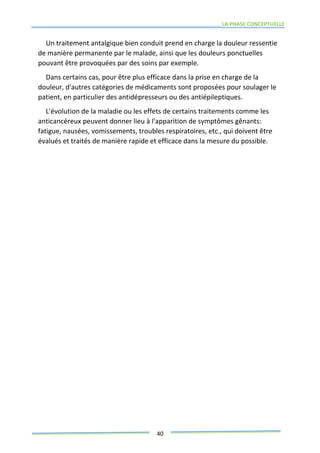 LA PHASE CONCEPTUELLE
40
Un traitement antalgique bien conduit prend en charge la douleur ressentie
de manière permanente par le malade, ainsi que les douleurs ponctuelles
pouvant être provoquées par des soins par exemple.
Dans certains cas, pour être plus efficace dans la prise en charge de la
douleur, d'autres catégories de médicaments sont proposées pour soulager le
patient, en particulier des antidépresseurs ou des antiépileptiques.
L'évolution de la maladie ou les effets de certains traitements comme les
anticancéreux peuvent donner lieu à l'apparition de symptômes gênants:
fatigue, nausées, vomissements, troubles respiratoires, etc., qui doivent être
évalués et traités de manière rapide et efficace dans la mesure du possible.
 