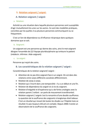 LA PHASE CONCEPTUELLE
41
5. Relation soignant / soigné:
A. Relation soignant / soigné:
a. Relation:
Activité ou une situation dans laquelle plusieurs personnes sont susceptible
d'agir mutuellement les unes sur les autres. Ce sont des modalités pratiques,
concrètes par les quelles 2 ou plusieurs personnes communiquent ou se
fréquentent.
C'est un lien de dépendance ou d'influence réciproque dans quelques
domaines que ce soit.
b. Soignant :
Un soignant est une personne qui donne des soins, ainsi le mot soignant
désigne l'ensemble de (2) l'équipe pluridisciplinaire qui entoure le patient
(médecin. infirmier. Aide-soignant)
c. Le soigné :
Personne qui reçoit des soins.
B. Les caractéristiques de la relation soignant / soigné :
Caractéristiques de la relation soignant/ soigné :
 Attention de ne pas être soignant face à un soigné. On est dans des
relations entre sexes différents socialisés différemment.
 Relation de corps à corps.
 Relation qui s'inscrit dans une temporalité : il y a un début et une fin.
 Relation de dépendance du soigné vis-à-vis du soignant.
 Relation d'inégalité et d'espérance qui a de fortes analogies avec la
relation parent / enfant : on parle de mouvement transférentiel.
 Relation soignant / soigné c'est la rencontre d'une double souffrance.
La question de la souffrance des soignants à longtemps était taboue.
C'est un résultat qui ressort de toutes les études sur l'hôpital mais ce
résultat n'a pas toujours été pris en compte. Depuis 2006 il existe un
observatoire de la souffrance des soignants.
 