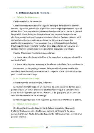 LA PHASE CONCEPTUELLE
42
C. Différents types de relations :
a. Relation de dépendance :
C'est une relation de hiérarchie.
C'est un contrat implicite entre soignant et soigné dans lequel ce dernier
consent régression, soumission et privation en échange de protection, sécurité
et bien être. C'est une relation qui rentre dans le cadre de la chartre du patient
hospitalisé. Il faut distinguer la dépendance psychique de la dépendance
physique, en sachant que l'une peut conduire à l'autre. Certains patients vont
rechercher activement cette dépendance car ils vont y retrouver des
gratifications régressives (voir son corps être la préoccupation de l'autre).
D'autres patients en revanche vont fuir cette dépendance, ils vont vivre les
soins de manière intrusive car ça les dévalorise et dégrade leur image.
Il existe 2 formes de relations de dépendance:
- la forme naturelle : le patient dépend de son soin et le soignant répond à la
demande d'aide
- la forme pathologique : est un type de relation qui sabote l'autonomie de la
Personne et on dit que le glissement de la première forme naturelle à la
deuxième vient d'une réponse excessive du soignant. Cette réponse excessive
peut conduire au maternage.
b. La relation de maternage :
Elle est incarnée par l'infirmière, la femme.
La relation de maternage est un ensemble de soins corporels donnés à une
personne dans un climat protecteur et affectif qui évoque le comportement
d'une mère à l'égard de son enfant. WINNICOT dit que quand on est vieux on
veut revivre une relation de maternage.
Le maternage induit des états régressifs qui risquent d'infantiliser le patient.
c. Relation thérapeutique :
On dit que la demande du patient est d'abord opératoire (diagnostic,
traitement) et que derrière tout besoin exprimé par le soigné il y a une
demande d'amour. Toute demande du patient à notre égard nous investit d'un
pouvoir énorme.
 