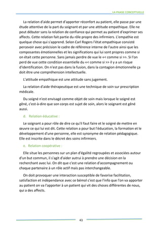 LA PHASE CONCEPTUELLE
43
La relation d'aide permet d'apporter réconfort au patient, elle passe par une
étude attentive de la part du soignant et par une attitude empathique. Elle ne
peut débuter sans la relation de confiance qui permet au patient d'exprimer ses
affects. Cette relation fait partie du rôle propre des infirmiers. L'empathie est
quelque chose qui s'apprend. Selon Carl Rogers l'état empathique consisté
percevoir avec précision le cadre de référence interne de l'autre ainsi que les
composantes émotionnelles et les significations qui lui sont propres comme si
on était cette personne. Sans jamais perdre de vue le «< comme si >>. Si l'on
perd de vue cette condition essentielle du «< comme si >> il y a un risque
d'identification. On n'est pas dans la fusion, dans la contagion émotionnelle ça
doit être une compréhension intellectuelle.
L'attitude empathique est une attitude sans jugement.
La relation d'aide thérapeutique est une technique de soin sur prescription
médicale.
Du soigné n'est envisagé comme objet de soin mais lorsque le soigné est
gêné, c'est-à-dire que son corps est sujet de soin, alors le soignant est gêné
aussi.
d. Relation éducative :
Le soignant a pour rôle de dire ce qu'il faut faire et le soigné de mettre en
œuvre ce qui lui est dit. Cette relation a pour but l'éducation, la formation et le
développement d'une personne, elle est synonyme de relation pédagogique.
Elle est inscrite dans le décret des soins infirmiers.
e. Relation coopérative :
Elle situe les personnes sur un plan d'égalité regroupées et associées autour
d'un but commun, il s'agit d'aider autrui à prendre une décision en la
recherchant avec lui. On dit que c'est une relation d'accompagnement ou
chaque partenaire à un rôle actif mais pas interchangeable.
On doit provoquer une interaction susceptible de favorise facilitation,
satisfaction et indépendance avec ce bémol c'est que l'info que l'on va apporter
au patient on va l'apporter à un patient qui vit des choses différentes de nous,
qui a des affects.
 