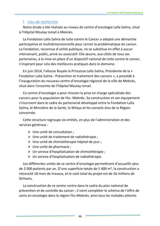 LA PHASE MÉTHODOLOGIQUE
46
I. Lieu de recherche
Notre étude a été réalisée au niveau de centre d’oncologie Lalla Salma, situé
à l'Hôpital Moulay Ismail à Meknès.
La Fondation Lalla Salma de lutte contre le Cancer a adopté une démarche
participative et multidimensionnelle pour cerner la problématique du cancer.
La Fondation, reconnue d’utilité publique, ne se substitue en effet à aucun
intervenant, public, privé ou associatif. Elle œuvre, aux côtés de tous ses
partenaires, à la mise en place d’un dispositif national de lutte contre le cancer,
s’inspirant pour cela des meilleures pratiques dans le domaine.
En juin 2014, l’altesse Royale la Princesse Lalla Salma, Présidente de la «
Fondation Lalla Salma - Prévention et traitement des cancers », a procédé à
l’inauguration du nouveau centre d’oncologie régional de la ville de Meknès,
situé dans l’enceinte de l’hôpital Moulay Ismail.
Ce centre d’oncologie a pour mission la prise en charge spécialisée des
cancers pour la population de Fès- Meknès. Sa construction et son équipement
s’inscrivent dans le cadre du partenariat développé entre la Fondation Lalla
Salma, le Ministère de la Santé, la Wilaya et les conseils élus de la Région
concernée.
Cette structure regroupe six entités, en plus de l’administration et des
services généraux :
 Une unité de consultation ;
 Une unité de traitement de radiothérapie ;
 Une unité de chimiothérapie hôpital de jour ;
 Une unité de pharmacie ;
 Un service d’hospitalisation de chimiothérapie ;
 Un service d’hospitalisation de radiothérapie.
Les différentes unités de ce centre d’oncologie permettront d’accueillir plus
de 2 000 patients par an. D’une superficie totale de 5 400 m², la construction a
nécessité 18 mois de travaux, et le coût total du projet est de 56 millions de
Dirhams.
La construction de ce centre rentre dans le cadre du plan national de
prévention et de contrôle du cancer ; il vient compléter le schéma de l’offre de
soins en oncologie dans la région Fès-Meknès; ainsi tous les malades atteints
 
