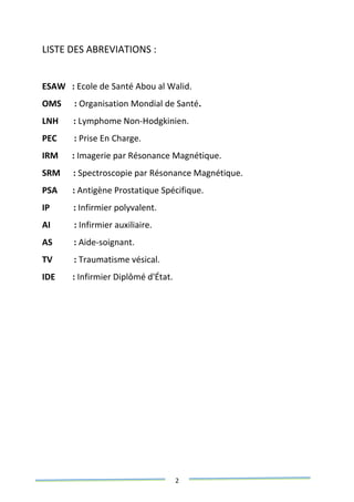 2
LISTE DES ABREVIATIONS :
ESAW : Ecole de Santé Abou al Walid.
OMS : Organisation Mondial de Santé.
LNH : Lymphome Non-Hodgkinien.
PEC : Prise En Charge.
IRM : Imagerie par Résonance Magnétique.
SRM : Spectroscopie par Résonance Magnétique.
PSA : Antigène Prostatique Spécifique.
IP : Infirmier polyvalent.
AI : Infirmier auxiliaire.
AS : Aide-soignant.
TV : Traumatisme vésical.
IDE : Infirmier Diplômé d'État.
 