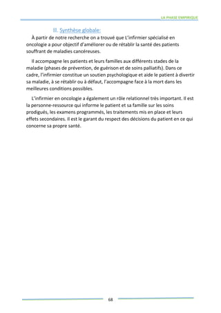 LA PHASE EMPIRIQUE
68
II. Synthèse globale:
À partir de notre recherche on a trouvé que L’infirmier spécialisé en
oncologie a pour objectif d’améliorer ou de rétablir la santé des patients
souffrant de maladies cancéreuses.
Il accompagne les patients et leurs familles aux différents stades de la
maladie (phases de prévention, de guérison et de soins palliatifs). Dans ce
cadre, l’infirmier constitue un soutien psychologique et aide le patient à divertir
sa maladie, à se rétablir ou à défaut, l’accompagne face à la mort dans les
meilleures conditions possibles.
L’infirmier en oncologie a également un rôle relationnel très important. Il est
la personne-ressource qui informe le patient et sa famille sur les soins
prodigués, les examens programmés, les traitements mis en place et leurs
effets secondaires. Il est le garant du respect des décisions du patient en ce qui
concerne sa propre santé.
 