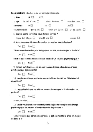 74
Les questions : Cochez la ou les bonne(s) réponse(s)
1- Sexe : H F
2- Age : de 20 à 30 ans de 31 à 40 ans Plus de 41 ans
3-Filiere : IP IA AS
4-Ancienneté : (-) de 5 ans entre 6 et 10 ans (+) de 11 ans
5- Depuis quand travaillez-vous dans ce service ?
Entre 5 et 10 ans plus 11 ans autres
6- Avez-vous assisté à une formation en soutien psychologique?
Oui Non
7-Est-ce que le soutien psychologique a un rôle pour soulager la douleur ?
Oui Non
8-Est ce que le malade cancéreux a besoin d’un soutien psychologique ?
Oui Non
9- En tant qu'infirmière, est-ce que vous participez à la prise en charge
psychologique des patients?
Oui Non
10- La prise en charge psychologique a-t-elle un intérêt sur l'état général
du patient?
Oui Non
11- La psychothérapie est-elle un moyen de soulager la douleur chez un
patient?
Oui Non
Si non, justifier …………………………………………………………..
12- Savez-vous que l’accueil est la pierre angulaire de la prise en charge
psychologique de patient atteint du cancer de prostate ?
Oui Non
13-Savez-vous que communiquer avec le patient facilite le prise en charge
de celui-ci ?
 
