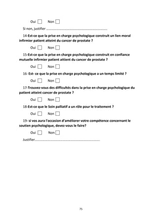 75
Oui Non
Si non, justifier ……………………………………………………………..
14-Est-ce que la prise en charge psychologique construit un lien moral
infirmier patient atteint du cancer de prostate ?
Oui Non
15-Est-ce que la prise en charge psychologique construit en confiance
mutuelle infirmier patient attient du cancer de prostate ?
Oui Non
16- Est- ce que la prise en charge psychologique a un temps limité ?
Oui Non
17-Trouvez-vous des difficultés dans la prise en charge psychologique du
patient atteint cancer de prostate ?
Oui Non
18-Est-ce que le Soin palliatif a un rôle pour le traitement ?
Oui Non
19- si vos aura l'occasion d’améliorer votre compétence concernant le
soutien psychologique, devez-vous le faire?
Oui Non
Justifier………………………………………………………………….
 