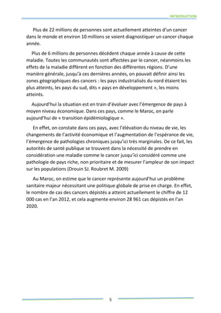 INTRODUCTION
5
Plus de 22 millions de personnes sont actuellement atteintes d’un cancer
dans le monde et environ 10 millions se voient diagnostiquer un cancer chaque
année.
Plus de 6 millions de personnes décèdent chaque année à cause de cette
maladie. Toutes les communautés sont affectées par le cancer, néanmoins les
effets de la maladie diffèrent en fonction des différentes régions. D’une
manière générale, jusqu’à ces dernières années, on pouvait définir ainsi les
zones géographiques des cancers : les pays industrialisés du nord étaient les
plus atteints, les pays du sud, dits « pays en développement », les moins
atteints.
Aujourd’hui la situation est en train d’évoluer avec l’émergence de pays à
moyen niveau économique. Dans ces pays, comme le Maroc, on parle
aujourd’hui de « transition épidémiologique ».
En effet, on constate dans ces pays, avec l’élévation du niveau de vie, les
changements de l’activité économique et l’augmentation de l’espérance de vie,
l’émergence de pathologies chroniques jusqu’ici très marginales. De ce fait, les
autorités de santé publique se trouvent dans la nécessité de prendre en
considération une maladie comme le cancer jusqu’ici considéré comme une
pathologie de pays riche, non prioritaire et de mesurer l’ampleur de son impact
sur les populations (Drouin SJ. Roubret M. 2009)
Au Maroc, on estime que le cancer représente aujourd’hui un problème
sanitaire majeur nécessitant une politique globale de prise en charge. En effet,
le nombre de cas des cancers dépistés a atteint actuellement le chiffre de 12
000 cas en l’an 2012, et cela augmente environ 28 961 cas dépistés en l’an
2020.
 