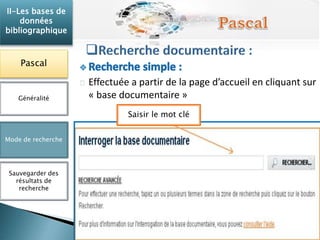 Effectuée a partir de la page d’accueil en cliquant sur 
« base documentaire » 
II-Les bases de 
données 
bibliographique 
Pascal 
Généralité 
Mode de recherche 
Sauvegarder des 
résultats de 
recherche 
Saisir le mot clé 
 