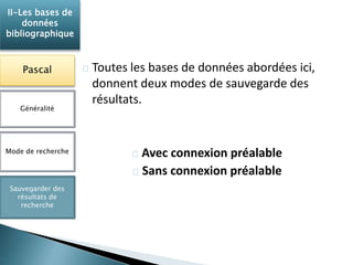 Toutes les bases de données abordées ici, 
donnent deux modes de sauvegarde des 
résultats. 
Avec connexion préalable 
Sans connexion préalable 
II-Les bases de 
données 
bibliographique 
Pascal 
Généralité 
Mode de recherche 
Sauvegarder des 
résultats de 
recherche 
 