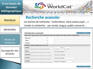 II-Les bases de 
données 
bibliographique 
Worldcat 
Généralités 
Modes de 
recherche 
Sauvegarder des 
résultats 
Les termes de recherche : multicritères (titre,auteur,sujet … ) 
Limiter la recherche : par année, langue, public concerné … 
 