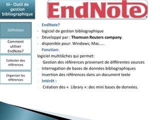 EndNote? 
• logiciel de gestion bibliographique 
• Développé par : Thomson Reuters company. 
• disponible pour: Windows; Mac….. 
Fonction: 
logiciel multitâches qui permet: 
Gestion des références provenant de différentes sources 
Interrogation de bases de données bibliographiques 
Insertion des références dans un document texte 
Intérêt : 
Création des « Library »: des mini bases de données. 
III- Outil de 
gestion 
bibliographique 
Définition 
Comment 
utiliser 
EndNote? 
Collecter des 
références 
Organiser les 
références 
 