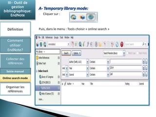 Cliquer sur : 
Puis, dans le menu : Tools choisir « online search » 
III- Outil de 
gestion 
bibliographique: 
EndNote 
Définition 
Comment 
utiliser 
EndNote? 
Collecter des 
références 
Saisie manuel 
Online search mode 
Organiser les 
références 
 