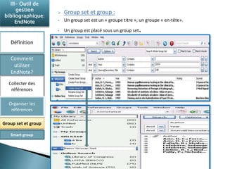  Group set et group : 
 Un group set est un « groupe titre », un groupe « en-tête». 
 Un group est placé sous un group set. 
III- Outil de 
gestion 
bibliographique: 
EndNote 
Définition 
Comment 
utiliser 
EndNote? 
Collecter des 
références 
Organiser les 
références 
Group set et group 
Smart group 
 
