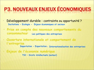 •   Développement durable : contrainte ou opportunité ?
     Incitations - Ecologie - Enjeux économiques et sociaux

• Prise en compte des nouveaux comportements du
  consommateur Les politiques des entreprises

• Ouverture internationale et comportement de
  l'entreprise
                Importation - Exportation - Internationalisation des entreprises

• Enjeux de l'économie numérique
                  TIC – Droits intellectuels (auteur)
 