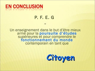 P. F. E. G
                   =
Un enseignement dans le but d’être mieux
    armé pour la poursuite d’études
    supérieures et pour comprendre le
      fonctionnement du monde
         contemporain en tant que


                       Citoyen
 