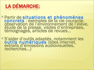  Partir
       de situations et phénomènes
 concrets : exemples de la vie courante,
 observation de l’environnement de l’élève,
 étude de la presse, visites d’entreprises,
 témoignages, articles de revues…
 S’aider d’outils adaptés, notamment les
 outils numériques (sites internet,
 extraits d’émissions audiovisuelles,
 recherches…)
 