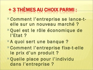  Comment    l’entreprise se lance-t-
  elle sur un nouveau marché ?
 Quel est le rôle économique de
  l’Etat ?
 A quoi ser t une banque ?
 Comment l’entreprise fixe-t-elle
  le prix d’un produit ?
 Quelle place pour l’individu
  dans l’entreprise ?
 