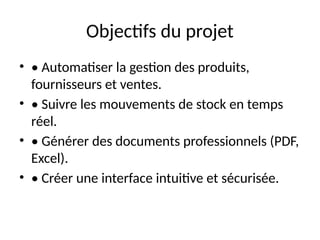 Objectifs du projet
• • Automatiser la gestion des produits,
fournisseurs et ventes.
• • Suivre les mouvements de stock en temps
réel.
• • Générer des documents professionnels (PDF,
Excel).
• • Créer une interface intuitive et sécurisée.
 