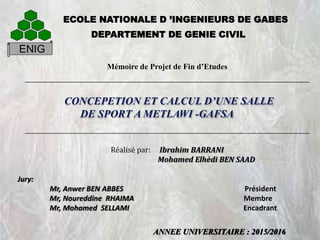 ANNEE UNIVERSITAIRE : 2015/2016
ENIG
DEPARTEMENT DE GENIE CIVIL
ECOLE NATIONALE D ’INGENIEURS DE GABES
CONCEPETION ET CALCUL D’UNE SALLE
DE SPORT A METLAWI -GAFSA
Mémoire de Projet de Fin d’Etudes
Réalisé par: Ibrahim BARRANI
Mohamed Elhèdi BEN SAAD
Jury:
Mr, Anwer BEN ABBES Président
Mr, Noureddine RHAIMA Membre
Mr, Mohamed SELLAMI Encadrant
 