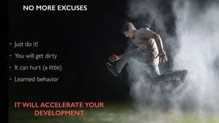 • Just do it!
• You will get dirty
• It can hurt (a little)
• Learned behavior
NO MORE EXCUSES
IT WILL ACCELERATE YOUR
DEVELOPMENT
 
