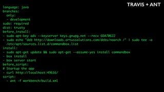 TRAVIS + ANTlanguage: java
branches:
only:
- development
sudo: required
dist: trusty
before_install:
- sudo apt-key adv --keyserver keys.gnupg.net --recv 6DA70622
- sudo echo "deb http://downloads.ortussolutions.com/debs/noarch /" | sudo tee -a
/etc/apt/sources.list.d/commandbox.list
install:
- sudo apt-get update && sudo apt-get --assume-yes install commandbox
- box install
- box server start
before_script:
# Startup the app
- curl http://localhost:49616/
script:
- ant -f workbench/build.xml
 