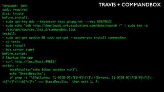 TRAVIS + COMMANDBOXlanguage: java
sudo: required
dist: trusty
before_install:
- sudo apt-key adv --keyserver keys.gnupg.net --recv 6DA70622
- sudo echo "deb http://downloads.ortussolutions.com/debs/noarch /" | sudo tee -a
/etc/apt/sources.list.d/commandbox.list
install:
- sudo apt-get update && sudo apt-get --assume-yes install commandbox
- cd tests
- box install
- box server start
before_script:
# Startup the app
- curl http://localhost:49615/
script: >
testResults="echo $(box testbox run)";
echo "$testResults";
if grep -i "[Failures: [1-9][0-9]?[0-9]?]|[Errors: [1-9][0-9]?[0-9]?]|
<t[^>]*>|<b[^>]*>" <<< $testResults; then exit 1; fi
 