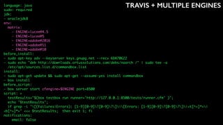 TRAVIS + MULTIPLE ENGINESlanguage: java
sudo: required
jdk:
- oraclejdk8
env:
matrix:
- ENGINE=lucee@4.5
- ENGINE=lucee@5
- ENGINE=adobe@2016
- ENGINE=adobe@11
- ENGINE=adobe@10
before_install:
- sudo apt-key adv --keyserver keys.gnupg.net --recv 6DA70622
- sudo echo "deb http://downloads.ortussolutions.com/debs/noarch /" | sudo tee -a
/etc/apt/sources.list.d/commandbox.list
install:
- sudo apt-get update && sudo apt-get --assume-yes install commandbox
- box install
before_script:
- box server start cfengine=$ENGINE port=8500
script: >
testResults="$(box testbox run runner='http://127.0.0.1:8500/tests/runner.cfm' )";
echo "$testResults";
if grep -i "[(Failures|Errors): [1-9][0-9]?[0-9]?]|[Errors: [1-9][0-9]?[0-9]?]|<t[^>]*>|
<b[^>]*>" <<< $testResults; then exit 1; fi
notifications:
email: false
 