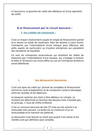 1
à l'assurance, la garantie de crédit des débiteurs et d'une opération
de crédit.
B.le financement par le circuit bancaire :
1. les crédits de trésorerie :
C’est un moyen relativement souple et simple de financement partiel
d’un besoin en fonds de roulement. Pour les besoins à court terme,
l’entreprise par l’intermédiaire d’une banque peut effectuer des
prêts auprès de particuliers ou d’autres entreprises qui possèdent
des excédents de liquidités.
Ce sont les entreprises emprunteuse qui émettent les billets de
trésorerie par l’intermédiaire d’une banque, qui s’engage à honorer
le billet à l’échéance (au moins 80%) au cas où l’entreprise émettrice
serait défaillante.
i. les découverts bancaires
C’est une ligne de crédit qui permet de compléter le financement
normal du cycle d’exploitation et de compenser certains décalages
entre les recettes et les dépenses.
Le banquier autorise son client à être débiteur en compte. Le
montant est déterminé en fonction des besoins mais n’excède pas,
en principe, 1 mois de chiffre d’affaires
C’est un concours bancaire de très CT mais qui est amené à se
renouveler très souvent. La durée est au maximum d’un an
renouvelable et le montant est plafonné.
Le découvert n’est facturé au client que quand il est utilisé et les
intérêts sont par définition post comptés.
 