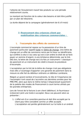 1
l’attente de l’écoulement massif des produits sur une période
relativement courte.
Le montant est fonction de la valeur des besoins et doit être justifié
par un plan de trésorerie.
La durée dépend de la campagne (généralement de 6 à 9 mois)
2. financement des créances client par
mobilisation des créances commerciales :
i. l’escompte des effets de commerce
L’escompte commercial repose sur la possession d’un titre de
paiement particulier appelé traite ou lettre de change. Une lettre de
change est un effet de commerce remis par le tireur ou bénéficiaire,
qui confère à celui-ci (ou celui qui est à son ordre) le droit de se faire
payer un somme d’argent, à une échéance déterminée, par le tiré.
Dés lors, la lettre de change est à la fois un instrument « classique »
de paiement et un instrument de crédit à travers la procédure
d’escompte.
L’acceptation par le tiré de la lettre de change n’est pas obligatoire
mais elle a l’avantage d’apporter une garantie de paiement dans la
mesure où elle fait du débiteur ordinaire un débiteur cambiaire.
Malgré un grand nombre d’inconvénients, le rôle et l’importance de
l’escompte n’ont cessé de s’accroitre ces dernières années pour les
PME-PMI, alors que dans le même temps il disparaissait quasiment
de la palette des modes de financement à court terme utilisés par
les grandes entreprises.
Lors de l’envoi de la facture à son client (débiteur), le fournisseur
(créancier) joint une traite à accepter. Deux cas peuvent alors se
présenter :
1. L’effet est d’un caractère ponctue et doit être accepté par le
client pour être considéré comme un effet accepté.
L’acceptation est portée généralement sur la traite à un endroit
 