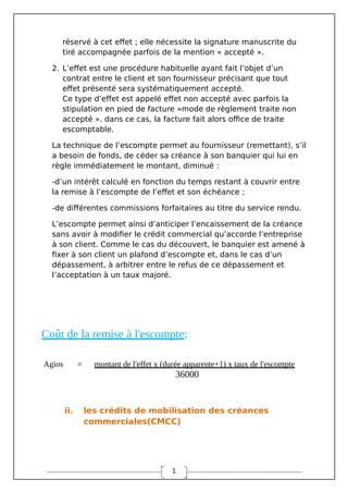 1
réservé à cet effet ; elle nécessite la signature manuscrite du
tiré accompagnée parfois de la mention « accepté ».
2. L’effet est une procédure habituelle ayant fait l’objet d’un
contrat entre le client et son fournisseur précisant que tout
effet présenté sera systématiquement accepté.
Ce type d’effet est appelé effet non accepté avec parfois la
stipulation en pied de facture »mode de règlement traite non
accepté ». dans ce cas, la facture fait alors office de traite
escomptable.
La technique de l’escompte permet au fournisseur (remettant), s’il
a besoin de fonds, de céder sa créance à son banquier qui lui en
règle immédiatement le montant, diminué :
-d’un intérêt calculé en fonction du temps restant à couvrir entre
la remise à l’escompte de l’effet et son échéance ;
-de différentes commissions forfaitaires au titre du service rendu.
L’escompte permet ainsi d’anticiper l’encaissement de la créance
sans avoir à modifier le crédit commercial qu’accorde l’entreprise
à son client. Comme le cas du découvert, le banquier est amené à
fixer à son client un plafond d’escompte et, dans le cas d’un
dépassement, à arbitrer entre le refus de ce dépassement et
l’acceptation à un taux majoré.
Coût de la remise à l'escompte:
Agios = montant de l'effet x (durée apparente+1) x taux de l'escompte
36000
ii. les crédits de mobilisation des créances
commerciales(CMCC)
 
