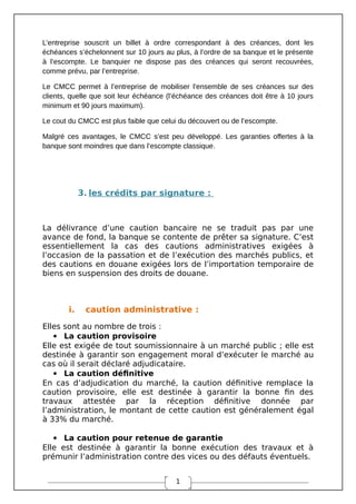 1
L’entreprise souscrit un billet à ordre correspondant à des créances, dont les
échéances s’échelonnent sur 10 jours au plus, à l’ordre de sa banque et le présente
à l’escompte. Le banquier ne dispose pas des créances qui seront recouvrées,
comme prévu, par l’entreprise.
Le CMCC permet à l’entreprise de mobiliser l’ensemble de ses créances sur des
clients, quelle que soit leur échéance (l’échéance des créances doit être à 10 jours
minimum et 90 jours maximum).
Le cout du CMCC est plus faible que celui du découvert ou de l’escompte.
Malgré ces avantages, le CMCC s’est peu développé. Les garanties offertes à la
banque sont moindres que dans l’escompte classique.
3. les crédits par signature :
La délivrance d’une caution bancaire ne se traduit pas par une
avance de fond, la banque se contente de prêter sa signature. C’est
essentiellement la cas des cautions administratives exigées à
l’occasion de la passation et de l’exécution des marchés publics, et
des cautions en douane exigées lors de l’importation temporaire de
biens en suspension des droits de douane.
i. caution administrative :
Elles sont au nombre de trois :
 La caution provisoire
Elle est exigée de tout soumissionnaire à un marché public ; elle est
destinée à garantir son engagement moral d’exécuter le marché au
cas où il serait déclaré adjudicataire.
 La caution définitive
En cas d’adjudication du marché, la caution définitive remplace la
caution provisoire, elle est destinée à garantir la bonne fin des
travaux attestée par la réception définitive donnée par
l’administration, le montant de cette caution est généralement égal
à 33% du marché.
 La caution pour retenue de garantie
Elle est destinée à garantir la bonne exécution des travaux et à
prémunir l’administration contre des vices ou des défauts éventuels.
 