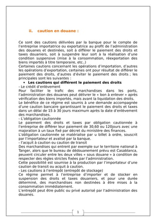 1
ii. caution en douane :
Ce sont des cautions délivrées par la banque pour le compte de
l’entreprise importatrice ou exportatrice au profit de l’administration
des douanes et destinées, soit à différer le paiement des droits et
taxes douaniers, soit à suspendre leur sort à la réalisation d’une
condition suspensive (mise à la consommation, réexportation des
biens importés à titre temporaire, etc..)
Certaines cautions concernant les opérations d’importation, d’autres
les opérations d’exportation, certaines ont pour résultat de différer le
paiement des droits, d’autres d’éviter le paiement des droits ; les
principales sont les suivantes :
 Les cautions qui différent le paiement des droits
- Le crédit d’enlèvement
Pour faciliter le trafic des marchandises dans les ports,
l’administration des douanes peut délivrer le « bon à enlever » après
vérification des biens importés, mais avant la liquidation des droits.
Le bénéfice de ce régime est soumis à une demande accompagnée
d’une caution bancaire garantissant le paiement des droits et taxes
dans un délai de 15 à 30 jours maximum après la date d’enlèvement
des marchandises.
- L’obligation cautionnée
Le paiement des droits et taxes par obligation cautionnée à
l’entreprise de différer leur paiement de 30,60 ou 120jours avec une
majoration à un taux fixé par décret du ministère des finances.
L’obligation cautionnée se matérialise par u billet à ordre, souscrit
par l’importateur et avalisé par la banque.
- l’acquit à caution ou caution de transit
Des marchandises qui entrent par exemple sur le territoire national à
Tanger, alors que le bureau de dédouanement prévu est Casablanca,
peuvent circuler entre les deux villes « sous douane » à condition de
respecter des règles strictes fixées par l’administration.
Cette possibilité est soumise à la production par l’importateur d’une
caution de transit ou acquit à caution.
- Les cautions à l’entrepôt (entrepôt de stockage)
Ce régime permet à l’entreprise d’importer et de stocker en
suspension des droits et taxes douaniers, et pour une durée
déterminé, des marchandises non destinées à être mises à la
consommation immédiatement.
L’entrepôt peut être public ou privé autorisé par l’administration des
douanes.
 