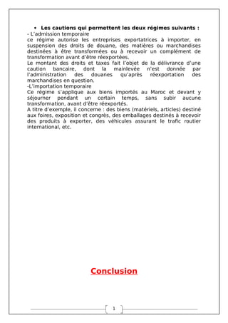 1
 Les cautions qui permettent les deux régimes suivants :
- L’admission temporaire
ce régime autorise les entreprises exportatrices à importer, en
suspension des droits de douane, des matières ou marchandises
destinées à être transformées ou à recevoir un complément de
transformation avant d’être réexportées.
Le montant des droits et taxes fait l’objet de la délivrance d’une
caution bancaire, dont la mainlevée n’est donnée par
l’administration des douanes qu’après réexportation des
marchandises en question.
-L’importation temporaire
Ce régime s’applique aux biens importés au Maroc et devant y
séjourner pendant un certain temps, sans subir aucune
transformation, avant d’être réexportés.
A titre d’exemple, il concerne : des biens (matériels, articles) destiné
aux foires, exposition et congrès, des emballages destinés à recevoir
des produits à exporter, des véhicules assurant le trafic routier
international, etc.
Conclusion
 