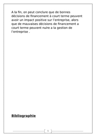 1
A la fin, on peut conclure que de bonnes
décisions de financement à court terme peuvent
avoir un impact positive sur l’entreprise, alors
que de mauvaises décisions de financement a
court terme peuvent nuire a la gestion de
l’entreprise .
Bibliographie
 