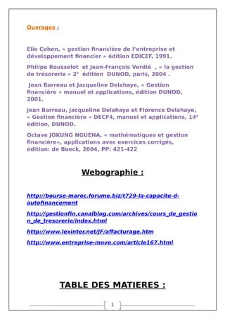 1
Ouvrages :
Elie Cohen, « gestion financière de l’entreprise et
développement financier » édition EDICEF, 1991.
Philipe Rousselot et Jean-François Verdié , « la gestion
de trésorerie » 2e
édition DUNOD, paris, 2004 .
Jean Barreau et Jacqueline Delahaye, « Gestion
financière » manuel et applications, édition DUNOD,
2001.
Jean Barreau, Jacqueline Delahaye et Florence Delahaye,
« Gestion financière » DECF4, manuel et applications, 14e
édition, DUNOD.
Octave JOKUNG NGUENA, « mathématiques et gestion
financière», applications avec exercices corrigés,
édition: de Boeck, 2004, PP: 421-422
Webographie :
http://bourse-maroc.forume.biz/t729-la-capacite-d-
autofinancement
http://gestionfin.canalblog.com/archives/cours_de_gestio
n_de_tresorerie/index.html
http://www.lexinter.net/JF/affacturage.htm
http://www.entreprise-move.com/article167.html
TABLE DES MATIERES :
 