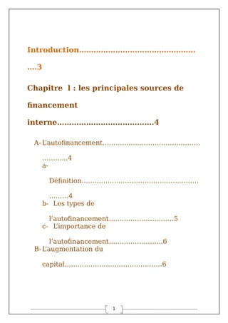 1
Introduction…………………………………………
….3
Chapitre l : les principales sources de
financement
interne………………………………….4
A- L
’autofinancement………………………………………
………...4
a-
Définition………………………………………………
………4
b- Les types de
l’autofinancement…………………………5
c- L
’importance de
l’autofinancement…………………….6
B-L
’augmentation du
capital………………………………………6
 