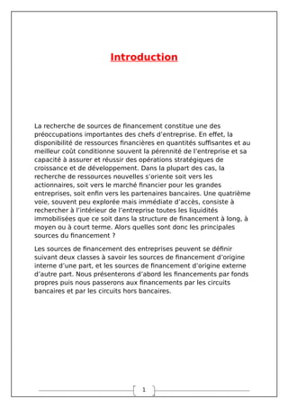 1
Introduction
La recherche de sources de financement constitue une des
préoccupations importantes des chefs d’entreprise. En effet, la
disponibilité de ressources financières en quantités suffisantes et au
meilleur coût conditionne souvent la pérennité de l’entreprise et sa
capacité à assurer et réussir des opérations stratégiques de
croissance et de développement. Dans la plupart des cas, la
recherche de ressources nouvelles s’oriente soit vers les
actionnaires, soit vers le marché financier pour les grandes
entreprises, soit enfin vers les partenaires bancaires. Une quatrième
voie, souvent peu explorée mais immédiate d’accès, consiste à
rechercher à l’intérieur de l’entreprise toutes les liquidités
immobilisées que ce soit dans la structure de financement à long, à
moyen ou à court terme. Alors quelles sont donc les principales
sources du financement ?
Les sources de financement des entreprises peuvent se définir
suivant deux classes à savoir les sources de financement d’origine
interne d’une part, et les sources de financement d’origine externe
d’autre part. Nous présenterons d’abord les financements par fonds
propres puis nous passerons aux financements par les circuits
bancaires et par les circuits hors bancaires.
 