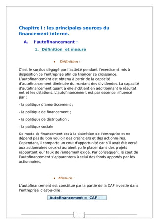 1
Chapitre I : les principales sources du
financement interne.
A. l’autofinancement :
1. Définition et mesure
 Définition :
C’est le surplus dégagé par l’activité pendant l’exercice et mis à
disposition de l’entreprise afin de financer sa croissance.
L’autofinancement est obtenu à partir de la capacité
d’autofinancement diminuée du montant des dividendes. La capacité
d’autofinancement quant à elle s’obtient en additionnant le résultat
net et les dotations. L’autofinancement est par essence influencé
par :
- la politique d’amortissement ;
- la politique de financement ;
- la politique de distribution ;
- la politique sociale
Ce mode de financement est à la discrétion de l’entreprise et ne
dépend pas du bon vouloir des créanciers et des actionnaires.
Cependant, il comporte un cout d’opportunité car s’il avait été versé
aux actionnaires ceux-ci auraient pu le placer dans des projets
rapportant leur taux de rendement exigé. Par conséquent, le cout de
l’autofinancement s’apparentera à celui des fonds apportés par les
actionnaires.
 Mesure :
L’autofinancement est constitué par la partie de la CAF investie dans
l’entreprise, c’est-à-dire :
Autofinancement = CAF -
 