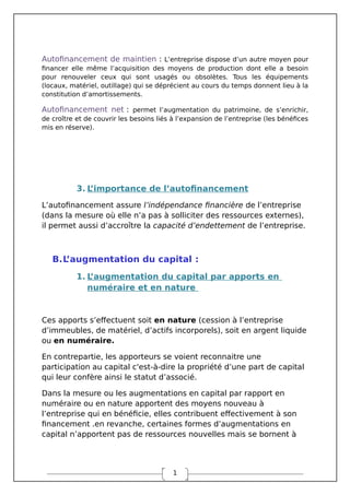 1
Autofinancement de maintien : L’entreprise dispose d’un autre moyen pour
financer elle même l’acquisition des moyens de production dont elle a besoin
pour renouveler ceux qui sont usagés ou obsolètes. Tous les équipements
(locaux, matériel, outillage) qui se déprécient au cours du temps donnent lieu à la
constitution d’amortissements.
Autofinancement net : permet l’augmentation du patrimoine, de s’enrichir,
de croître et de couvrir les besoins liés à l’expansion de l’entreprise (les bénéfices
mis en réserve).
3. L
’importance de l’autofinancement
L’autofinancement assure l’indépendance financière de l’entreprise
(dans la mesure où elle n’a pas à solliciter des ressources externes),
il permet aussi d’accroître la capacité d’endettement de l’entreprise.
B.L
’augmentation du capital :
1. L
’augmentation du capital par apports en
numéraire et en nature
Ces apports s’effectuent soit en nature (cession à l’entreprise
d’immeubles, de matériel, d’actifs incorporels), soit en argent liquide
ou en numéraire.
En contrepartie, les apporteurs se voient reconnaitre une
participation au capital c'est-à-dire la propriété d’une part de capital
qui leur confère ainsi le statut d’associé.
Dans la mesure ou les augmentations en capital par rapport en
numéraire ou en nature apportent des moyens nouveau à
l’entreprise qui en bénéficie, elles contribuent effectivement à son
financement .en revanche, certaines formes d’augmentations en
capital n’apportent pas de ressources nouvelles mais se bornent à
 