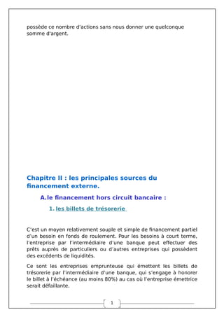 1
possède ce nombre d'actions sans nous donner une quelconque
somme d'argent.
Chapitre II : les principales sources du
financement externe.
A.le financement hors circuit bancaire :
1. les billets de trésorerie
C’est un moyen relativement souple et simple de financement partiel
d’un besoin en fonds de roulement. Pour les besoins à court terme,
l’entreprise par l’intermédiaire d’une banque peut effectuer des
prêts auprès de particuliers ou d’autres entreprises qui possèdent
des excédents de liquidités.
Ce sont les entreprises emprunteuse qui émettent les billets de
trésorerie par l’intermédiaire d’une banque, qui s’engage à honorer
le billet à l’échéance (au moins 80%) au cas où l’entreprise émettrice
serait défaillante.
 