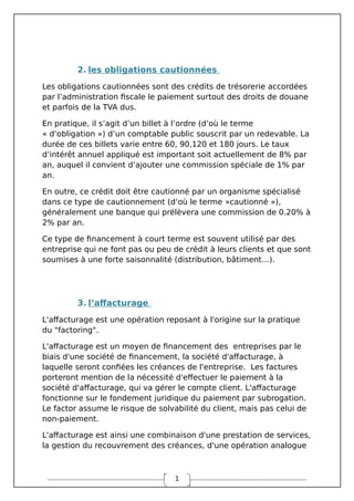 1
2. les obligations cautionnées
Les obligations cautionnées sont des crédits de trésorerie accordées
par l’administration fiscale le paiement surtout des droits de douane
et parfois de la TVA dus.
En pratique, il s’agit d’un billet à l’ordre (d’où le terme
« d’obligation ») d’un comptable public souscrit par un redevable. La
durée de ces billets varie entre 60, 90,120 et 180 jours. Le taux
d’intérêt annuel appliqué est important soit actuellement de 8% par
an, auquel il convient d’ajouter une commission spéciale de 1% par
an.
En outre, ce crédit doit être cautionné par un organisme spécialisé
dans ce type de cautionnement (d’où le terme »cautionné »),
généralement une banque qui prélèvera une commission de 0.20% à
2% par an.
Ce type de financement à court terme est souvent utilisé par des
entreprise qui ne font pas ou peu de crédit à leurs clients et que sont
soumises à une forte saisonnalité (distribution, bâtiment…).
3. l’affacturage
L'affacturage est une opération reposant à l'origine sur la pratique
du "factoring".
L'affacturage est un moyen de financement des entreprises par le
biais d'une société de financement, la société d'affacturage, à
laquelle seront confiées les créances de l'entreprise. Les factures
porteront mention de la nécessité d'effectuer le paiement à la
société d'affacturage, qui va gérer le compte client. L'affacturage
fonctionne sur le fondement juridique du paiement par subrogation.
Le factor assume le risque de solvabilité du client, mais pas celui de
non-paiement.
L'affacturage est ainsi une combinaison d'une prestation de services,
la gestion du recouvrement des créances, d'une opération analogue
 