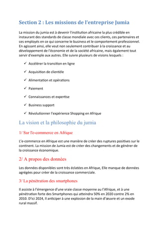 Section 2 : Les missions de l’entreprise Jumia
La mission du jumia est à devenir l'institution africaine la plus crédible en
instaurant des standards de classe mondiale avec ces clients, ces partenaires et
ces employés en ce qui concerne le business et le comportement professionnel.
En agissant ainsi, elle veut non seulement contribuer à la croissance et au
développement de l'économie et de la société africaine, mais également tout
servir d'exemple aux autres. Elle suivre plusieurs de visions lesquels :
 Accélérer la transition en ligne
 Acquisition de clientèle
 Alimentation et opérations
 Paiement
 Connaissances et expertise
 Business support
 Révolutionner l’expérience Shopping en Afrique
La vision et la philosophie du jumia
1/ Sur l'e-commerce en Afrique
L’e-commerce en Afrique est une manière de créer des ruptures positives sur le
continent. La mission de Jumia est de créer des changements et de générer de
la croissance économique.
2/ A propos des données
Les données disponibles sont très éclatées en Afrique, Elle manque de données
agrégées pour créer de la croissance commerciale.
3/ La pénétration des smartphones
Il assiste à l’émergence d’une vraie classe moyenne au l’Afrique, et à une
pénétration forte des Smartphones qui atteindra 50% en 2020 contre 2% en
2010. D'ici 2024, Il anticiper à une explosion de la main d’œuvre et un exode
rural massif.
 