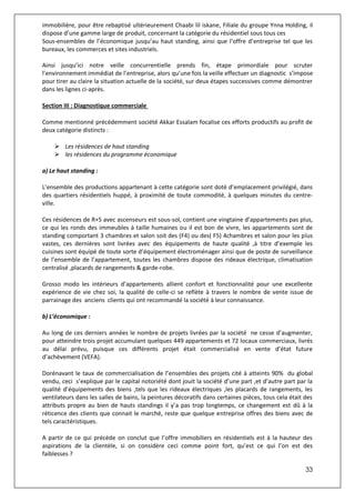 33
immobilière, pour être rebaptisé ultérieurement Chaabi lil iskane, Filiale du groupe Ynna Holding, il
dispose d’une gamme large de produit, concernant la catégorie du résidentiel sous tous ces
Sous-ensembles de l’économique jusqu’au haut standing, ainsi que l’offre d’entreprise tel que les
bureaux, les commerces et sites industriels.
Ainsi jusqu’ici notre veille concurrentielle prends fin, étape primordiale pour scruter
l’environnement immédiat de l’entreprise, alors qu’une fois la veille effectuer un diagnostic s’impose
pour tirer au claire la situation actuelle de la société, sur deux étapes successives comme démontrer
dans les lignes ci-après.
Section III : Diagnostique commerciale
Comme mentionné précédemment société Akkar Essalam focalise ces efforts productifs au profit de
deux catégorie distincts :
 Les résidences de haut standing
 les résidences du programme économique
a) Le haut standing :
L’ensemble des productions appartenant à cette catégorie sont doté d’emplacement privilégié, dans
des quartiers résidentiels huppé, à proximité de toute commodité, à quelques minutes du centre-
ville.
Ces résidences de R+5 avec ascenseurs est sous-sol, contient une vingtaine d’appartements pas plus,
ce qui les ronds des immeubles à taille humaines ou il est bon de vivre, les appartements sont de
standing comportant 3 chambres et salon soit des (F4) ou des( F5) 4chambres et salon pour les plus
vastes, ces dernières sont livrées avec des équipements de haute qualité ,à titre d’exemple les
cuisines sont équipé de toute sorte d’équipement électroménager ainsi que de poste de surveillance
de l’ensemble de l’appartement, toutes les chambres dispose des rideaux électrique, climatisation
centralisé ,placards de rangements & garde-robe.
Grosso modo les intérieurs d’appartements allient confort et fonctionnalité pour une excellente
expérience de vie chez soi, la qualité de celle-ci se reflète à travers le nombre de vente issue de
parrainage des anciens clients qui ont recommandé la société à leur connaissance.
b) L’économique :
Au long de ces derniers années le nombre de projets livrées par la société ne cesse d’augmenter,
pour atteindre trois projet accumulant quelques 449 appartements et 72 locaux commerciaux, livrés
au délai prévu, puisque ces différents projet était commercialisé en vente d’état future
d’achèvement (VEFA).
Dorénavant le taux de commercialisation de l’ensembles des projets cité à atteints 90% du global
vendu, ceci s’explique par le capital notoriété dont jouit la société d’une part ,et d’autre part par la
qualité d’équipements des biens ,tels que les rideaux électriques ,les placards de rangements, les
ventilateurs dans les salles de bains, la peintures décoratifs dans certaines pièces, tous cela était des
attributs propre au bien de hauts standings il y’a pas trop longtemps, ce changement est dû à la
réticence des clients que connait le marché, reste que quelque entreprise offres des biens avec de
tels caractéristiques.
A partir de ce qui précède on conclut que l’offre immobiliers en résidentiels est à la hauteur des
aspirations de la clientèle, si on considère ceci comme point fort, qu’est ce qui l’on est des
faiblesses ?
 