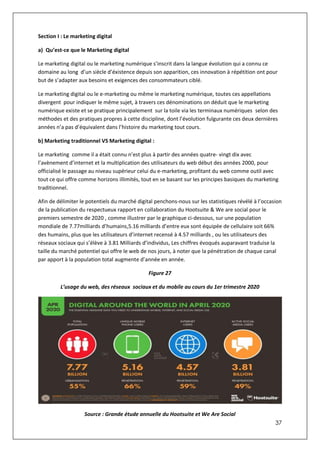 37
Section I : Le marketing digital
a) Qu’est-ce que le Marketing digital
Le marketing digital ou le marketing numérique s’inscrit dans la langue évolution qui a connu ce
domaine au long d’un siècle d’éxistence depuis son apparition, ces innovation à répétition ont pour
but de s’adapter aux besoins et exigences des consommateurs ciblé.
Le marketing digital ou le e-marketing ou même le marketing numérique, toutes ces appellations
divergent pour indiquer le même sujet, à travers ces dénominations on déduit que le marketing
numérique existe et se pratique principalement sur la toile via les terminaux numériques selon des
méthodes et des pratiques propres à cette discipline, dont l’évolution fulgurante ces deux dernières
années n’a pas d’équivalent dans l’histoire du marketing tout cours.
b) Marketing traditionnel VS Marketing digital :
Le marketing comme il a était connu n’est plus à partir des années quatre- vingt dix avec
l’avènement d’internet et la multiplication des utilisateurs du web début des années 2000, pour
officialisé le passage au niveau supérieur celui du e-marketing, profitant du web comme outil avec
tout ce qui offre comme horizons illimités, tout en se basant sur les principes basiques du marketing
traditionnel.
Afin de délimiter le potentiels du marché digital penchons-nous sur les statistiques révélé à l’occasion
de la publication du respectueux rapport en collaboration du Hootsuite & We are social pour le
premiers semestre de 2020 , comme illustrer par le graphique ci-dessous, sur une population
mondiale de 7.77milliards d’humains,5.16 milliards d’entre eux sont équipée de cellulaire soit 66%
des humains, plus que les utilisateurs d’internet recensé à 4.57 milliards , ou les utilisateurs des
réseaux sociaux qui s’élève à 3.81 Milliards d’individus, Les chiffres évoqués auparavant traduise la
taille du marché potentiel qui offre le web de nos jours, à noter que la pénétration de chaque canal
par apport à la population total augmente d’année en année.
Figure 27
L’usage du web, des réseaux sociaux et du mobile au cours du 1er trimestre 2020
Source : Grande étude annuelle du Hootsuite et We Are Social
 