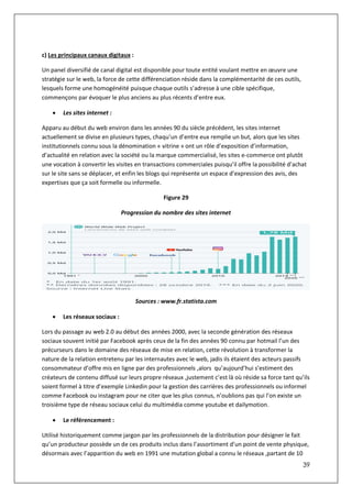 39
c) Les principaux canaux digitaux :
Un panel diversifié de canal digital est disponible pour toute entité voulant mettre en œuvre une
stratégie sur le web, la force de cette différenciation réside dans la complémentarité de ces outils,
lesquels forme une homogénéité puisque chaque outils s’adresse à une cible spécifique,
commençons par évoquer le plus anciens au plus récents d’entre eux.
 Les sites internet :
Apparu au début du web environ dans les années 90 du siècle précédent, les sites internet
actuellement se divise en plusieurs types, chaqu’un d’entre eux remplie un but, alors que les sites
institutionnels connu sous la dénomination « vitrine » ont un rôle d’exposition d’information,
d’actualité en relation avec la société ou la marque commercialisé, les sites e-commerce ont plutôt
une vocation à convertir les visites en transactions commerciales puisqu’il offre la possibilité d’achat
sur le site sans se déplacer, et enfin les blogs qui représente un espace d’expression des avis, des
expertises que ça soit formelle ou informelle.
Figure 29
Progression du nombre des sites internet
Sources : www.fr.statista.com
 Les réseaux sociaux :
Lors du passage au web 2.0 au début des années 2000, avec la seconde génération des réseaux
sociaux souvent initié par Facebook après ceux de la fin des années 90 connu par hotmail l’un des
précurseurs dans le domaine des réseaux de mise en relation, cette révolution à transformer la
nature de la relation entretenu par les internautes avec le web, jadis ils étaient des acteurs passifs
consommateur d’offre mis en ligne par des professionnels ,alors qu’aujourd’hui s’estiment des
créateurs de contenu diffusé sur leurs propre réseaux ,justement c’est là où réside sa force tant qu’ils
soient formel à titre d’exemple Linkedin pour la gestion des carrières des professionnels ou informel
comme Facebook ou instagram pour ne citer que les plus connus, n’oublions pas qui l’on existe un
troisième type de réseau sociaux celui du multimédia comme youtube et dailymotion.
 Le référencement :
Utilisé historiquement comme jargon par les professionnels de la distribution pour désigner le fait
qu’un producteur possède un de ces produits inclus dans l’assortiment d’un point de vente physique,
désormais avec l’apparition du web en 1991 une mutation global a connu le réseaux ,partant de 10
 