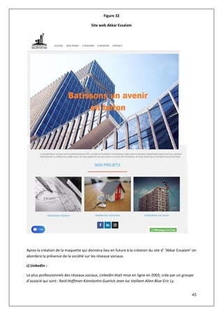 45
Figure 32
Site web Akkar Essalam
Apres la création de la maquette qui donnera lieu en future à la création du site d’ ‘Akkar Essalam’ on
abordera la présence de la société sur les réseaux sociaux.
c) Linkedin :
Le plus professionnels des réseaux sociaux, LinkedIn était mise en ligne en 2003, crée par un groupe
d’associé qui sont : Reid Hoffman-Konstantin Guerick-Jean-luc Vaillant-Allen Blue-Eric Ly.
 